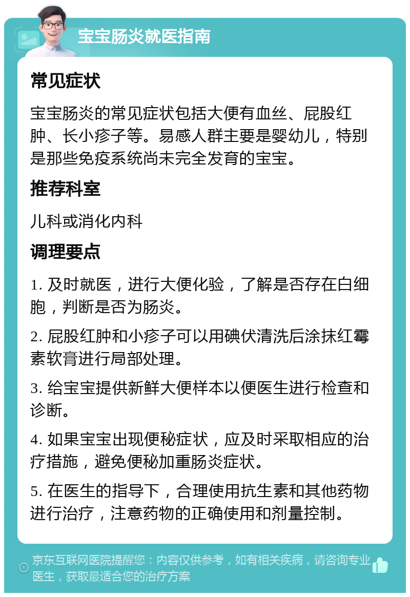 宝宝肠炎就医指南 常见症状 宝宝肠炎的常见症状包括大便有血丝、屁股红肿、长小疹子等。易感人群主要是婴幼儿，特别是那些免疫系统尚未完全发育的宝宝。 推荐科室 儿科或消化内科 调理要点 1. 及时就医，进行大便化验，了解是否存在白细胞，判断是否为肠炎。 2. 屁股红肿和小疹子可以用碘伏清洗后涂抹红霉素软膏进行局部处理。 3. 给宝宝提供新鲜大便样本以便医生进行检查和诊断。 4. 如果宝宝出现便秘症状，应及时采取相应的治疗措施，避免便秘加重肠炎症状。 5. 在医生的指导下，合理使用抗生素和其他药物进行治疗，注意药物的正确使用和剂量控制。