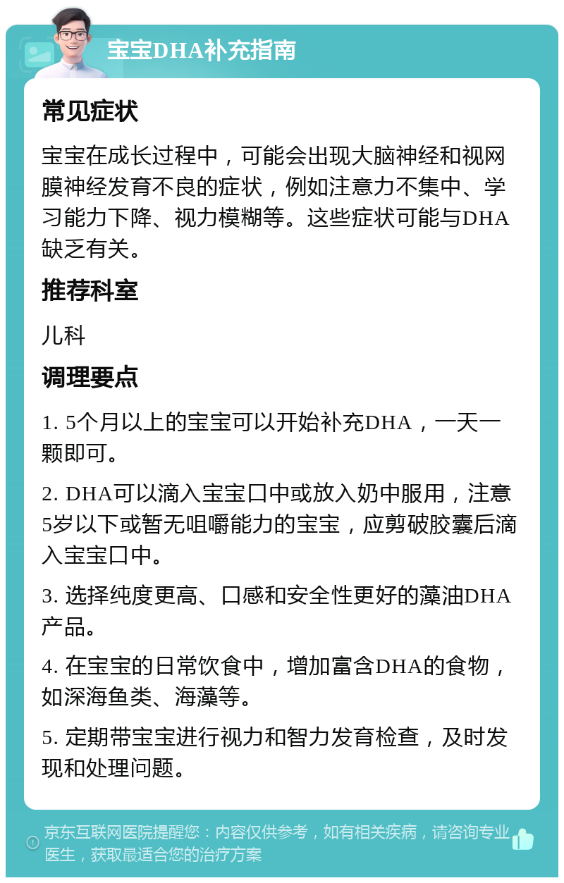 宝宝DHA补充指南 常见症状 宝宝在成长过程中，可能会出现大脑神经和视网膜神经发育不良的症状，例如注意力不集中、学习能力下降、视力模糊等。这些症状可能与DHA缺乏有关。 推荐科室 儿科 调理要点 1. 5个月以上的宝宝可以开始补充DHA，一天一颗即可。 2. DHA可以滴入宝宝口中或放入奶中服用，注意5岁以下或暂无咀嚼能力的宝宝，应剪破胶囊后滴入宝宝口中。 3. 选择纯度更高、口感和安全性更好的藻油DHA产品。 4. 在宝宝的日常饮食中，增加富含DHA的食物，如深海鱼类、海藻等。 5. 定期带宝宝进行视力和智力发育检查，及时发现和处理问题。