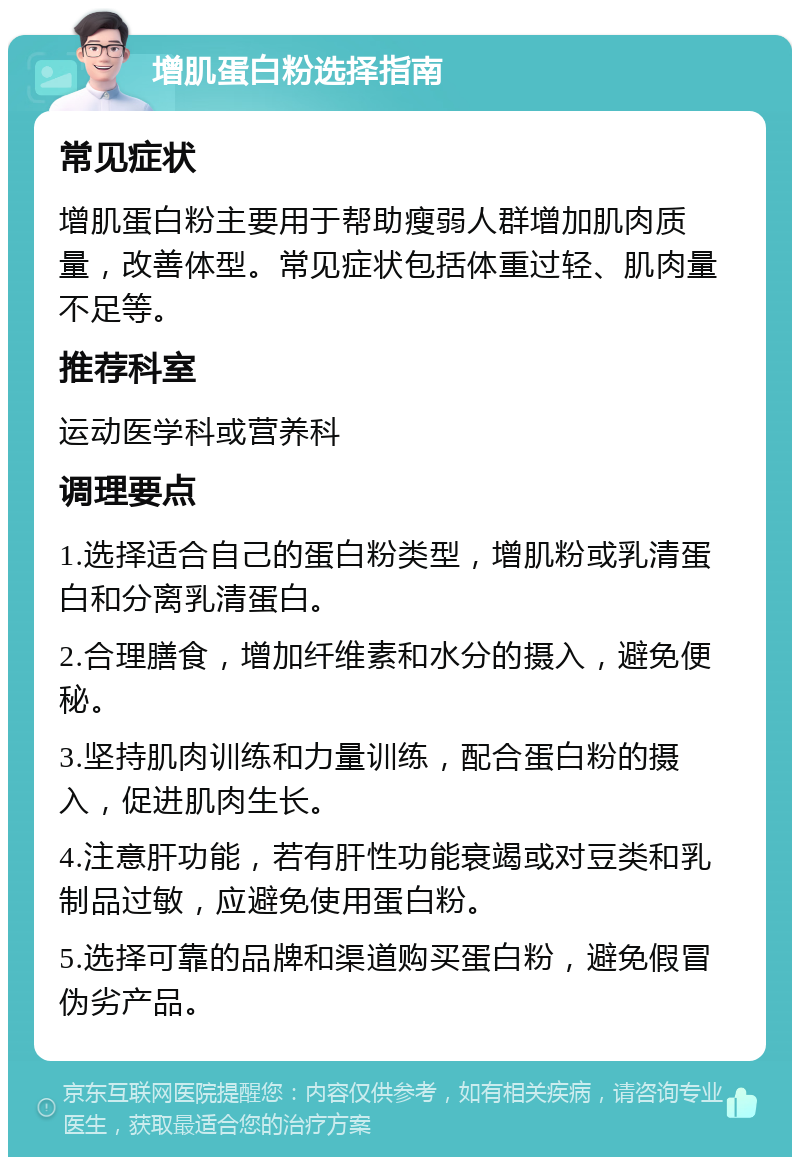 增肌蛋白粉选择指南 常见症状 增肌蛋白粉主要用于帮助瘦弱人群增加肌肉质量，改善体型。常见症状包括体重过轻、肌肉量不足等。 推荐科室 运动医学科或营养科 调理要点 1.选择适合自己的蛋白粉类型，增肌粉或乳清蛋白和分离乳清蛋白。 2.合理膳食，增加纤维素和水分的摄入，避免便秘。 3.坚持肌肉训练和力量训练，配合蛋白粉的摄入，促进肌肉生长。 4.注意肝功能，若有肝性功能衰竭或对豆类和乳制品过敏，应避免使用蛋白粉。 5.选择可靠的品牌和渠道购买蛋白粉，避免假冒伪劣产品。