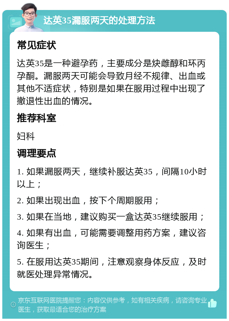 达英35漏服两天的处理方法 常见症状 达英35是一种避孕药，主要成分是炔雌醇和环丙孕酮。漏服两天可能会导致月经不规律、出血或其他不适症状，特别是如果在服用过程中出现了撤退性出血的情况。 推荐科室 妇科 调理要点 1. 如果漏服两天，继续补服达英35，间隔10小时以上； 2. 如果出现出血，按下个周期服用； 3. 如果在当地，建议购买一盒达英35继续服用； 4. 如果有出血，可能需要调整用药方案，建议咨询医生； 5. 在服用达英35期间，注意观察身体反应，及时就医处理异常情况。