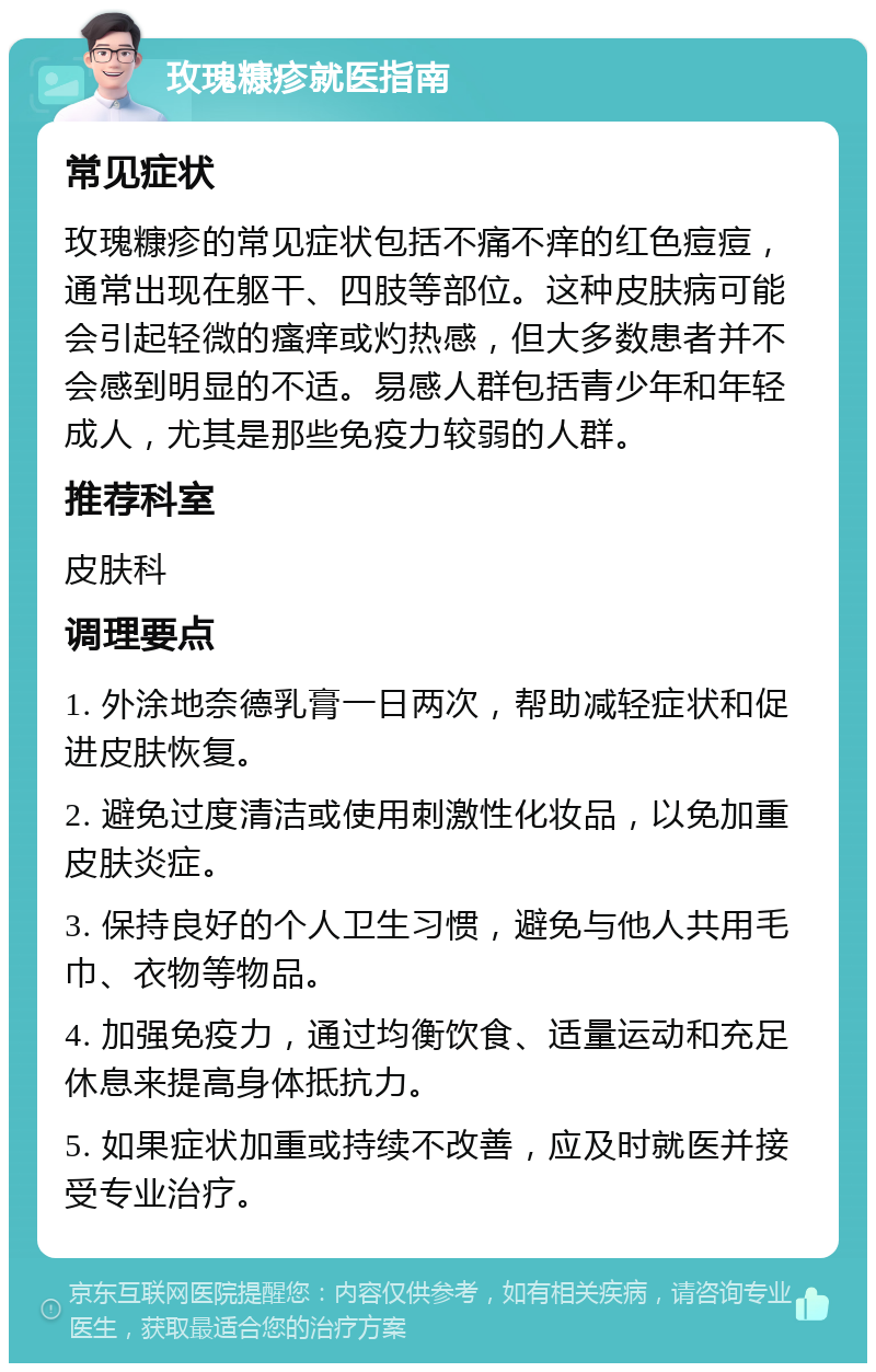 玫瑰糠疹就医指南 常见症状 玫瑰糠疹的常见症状包括不痛不痒的红色痘痘，通常出现在躯干、四肢等部位。这种皮肤病可能会引起轻微的瘙痒或灼热感，但大多数患者并不会感到明显的不适。易感人群包括青少年和年轻成人，尤其是那些免疫力较弱的人群。 推荐科室 皮肤科 调理要点 1. 外涂地奈德乳膏一日两次，帮助减轻症状和促进皮肤恢复。 2. 避免过度清洁或使用刺激性化妆品，以免加重皮肤炎症。 3. 保持良好的个人卫生习惯，避免与他人共用毛巾、衣物等物品。 4. 加强免疫力，通过均衡饮食、适量运动和充足休息来提高身体抵抗力。 5. 如果症状加重或持续不改善，应及时就医并接受专业治疗。