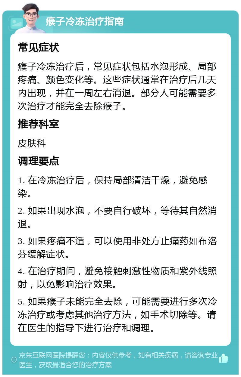 瘊子冷冻治疗指南 常见症状 瘊子冷冻治疗后，常见症状包括水泡形成、局部疼痛、颜色变化等。这些症状通常在治疗后几天内出现，并在一周左右消退。部分人可能需要多次治疗才能完全去除瘊子。 推荐科室 皮肤科 调理要点 1. 在冷冻治疗后，保持局部清洁干燥，避免感染。 2. 如果出现水泡，不要自行破坏，等待其自然消退。 3. 如果疼痛不适，可以使用非处方止痛药如布洛芬缓解症状。 4. 在治疗期间，避免接触刺激性物质和紫外线照射，以免影响治疗效果。 5. 如果瘊子未能完全去除，可能需要进行多次冷冻治疗或考虑其他治疗方法，如手术切除等。请在医生的指导下进行治疗和调理。