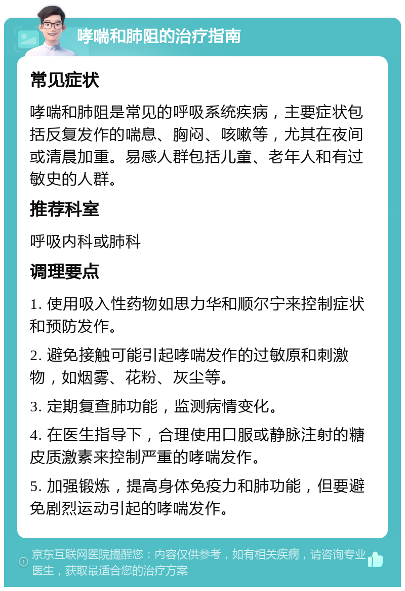 哮喘和肺阻的治疗指南 常见症状 哮喘和肺阻是常见的呼吸系统疾病，主要症状包括反复发作的喘息、胸闷、咳嗽等，尤其在夜间或清晨加重。易感人群包括儿童、老年人和有过敏史的人群。 推荐科室 呼吸内科或肺科 调理要点 1. 使用吸入性药物如思力华和顺尔宁来控制症状和预防发作。 2. 避免接触可能引起哮喘发作的过敏原和刺激物，如烟雾、花粉、灰尘等。 3. 定期复查肺功能，监测病情变化。 4. 在医生指导下，合理使用口服或静脉注射的糖皮质激素来控制严重的哮喘发作。 5. 加强锻炼，提高身体免疫力和肺功能，但要避免剧烈运动引起的哮喘发作。