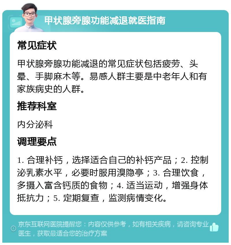 甲状腺旁腺功能减退就医指南 常见症状 甲状腺旁腺功能减退的常见症状包括疲劳、头晕、手脚麻木等。易感人群主要是中老年人和有家族病史的人群。 推荐科室 内分泌科 调理要点 1. 合理补钙，选择适合自己的补钙产品；2. 控制泌乳素水平，必要时服用溴隐亭；3. 合理饮食，多摄入富含钙质的食物；4. 适当运动，增强身体抵抗力；5. 定期复查，监测病情变化。