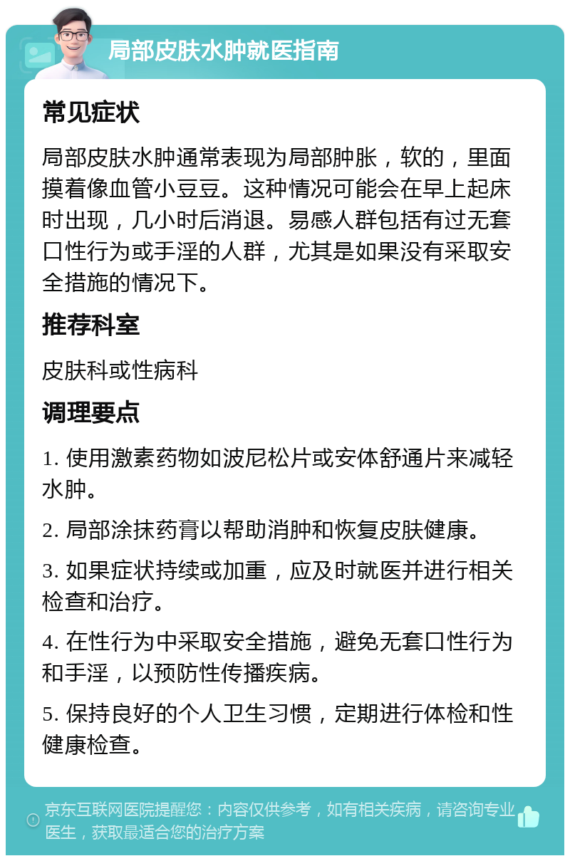 局部皮肤水肿就医指南 常见症状 局部皮肤水肿通常表现为局部肿胀，软的，里面摸着像血管小豆豆。这种情况可能会在早上起床时出现，几小时后消退。易感人群包括有过无套口性行为或手淫的人群，尤其是如果没有采取安全措施的情况下。 推荐科室 皮肤科或性病科 调理要点 1. 使用激素药物如波尼松片或安体舒通片来减轻水肿。 2. 局部涂抹药膏以帮助消肿和恢复皮肤健康。 3. 如果症状持续或加重，应及时就医并进行相关检查和治疗。 4. 在性行为中采取安全措施，避免无套口性行为和手淫，以预防性传播疾病。 5. 保持良好的个人卫生习惯，定期进行体检和性健康检查。