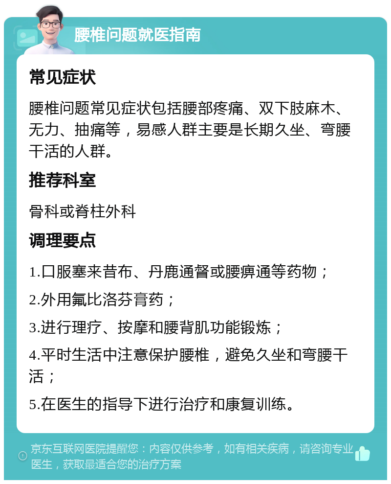 腰椎问题就医指南 常见症状 腰椎问题常见症状包括腰部疼痛、双下肢麻木、无力、抽痛等，易感人群主要是长期久坐、弯腰干活的人群。 推荐科室 骨科或脊柱外科 调理要点 1.口服塞来昔布、丹鹿通督或腰痹通等药物； 2.外用氟比洛芬膏药； 3.进行理疗、按摩和腰背肌功能锻炼； 4.平时生活中注意保护腰椎，避免久坐和弯腰干活； 5.在医生的指导下进行治疗和康复训练。