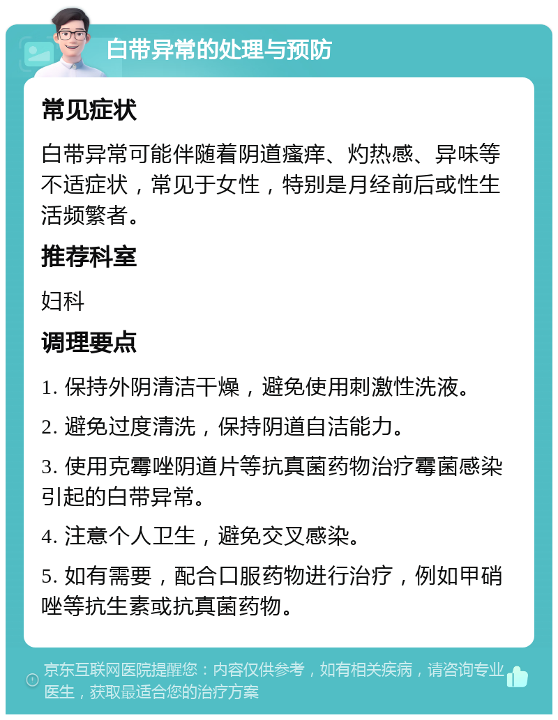 白带异常的处理与预防 常见症状 白带异常可能伴随着阴道瘙痒、灼热感、异味等不适症状，常见于女性，特别是月经前后或性生活频繁者。 推荐科室 妇科 调理要点 1. 保持外阴清洁干燥，避免使用刺激性洗液。 2. 避免过度清洗，保持阴道自洁能力。 3. 使用克霉唑阴道片等抗真菌药物治疗霉菌感染引起的白带异常。 4. 注意个人卫生，避免交叉感染。 5. 如有需要，配合口服药物进行治疗，例如甲硝唑等抗生素或抗真菌药物。