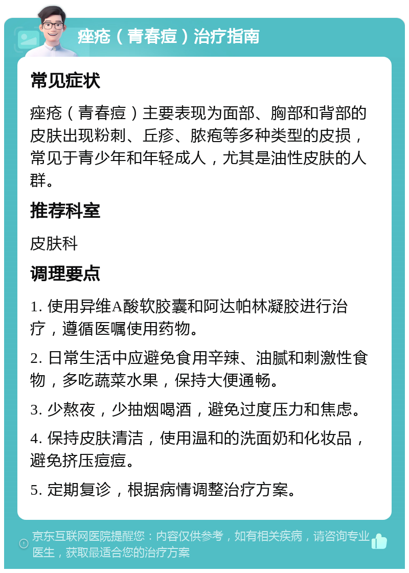 痤疮（青春痘）治疗指南 常见症状 痤疮（青春痘）主要表现为面部、胸部和背部的皮肤出现粉刺、丘疹、脓疱等多种类型的皮损，常见于青少年和年轻成人，尤其是油性皮肤的人群。 推荐科室 皮肤科 调理要点 1. 使用异维A酸软胶囊和阿达帕林凝胶进行治疗，遵循医嘱使用药物。 2. 日常生活中应避免食用辛辣、油腻和刺激性食物，多吃蔬菜水果，保持大便通畅。 3. 少熬夜，少抽烟喝酒，避免过度压力和焦虑。 4. 保持皮肤清洁，使用温和的洗面奶和化妆品，避免挤压痘痘。 5. 定期复诊，根据病情调整治疗方案。