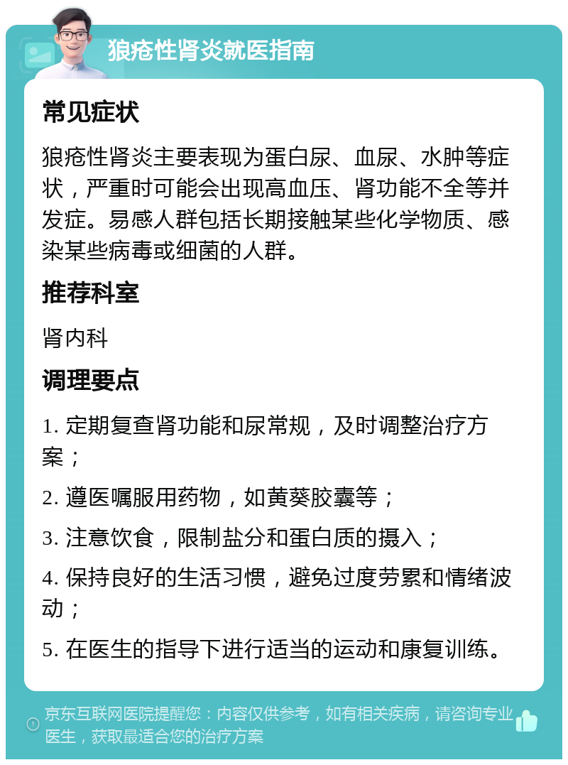 狼疮性肾炎就医指南 常见症状 狼疮性肾炎主要表现为蛋白尿、血尿、水肿等症状，严重时可能会出现高血压、肾功能不全等并发症。易感人群包括长期接触某些化学物质、感染某些病毒或细菌的人群。 推荐科室 肾内科 调理要点 1. 定期复查肾功能和尿常规，及时调整治疗方案； 2. 遵医嘱服用药物，如黄葵胶囊等； 3. 注意饮食，限制盐分和蛋白质的摄入； 4. 保持良好的生活习惯，避免过度劳累和情绪波动； 5. 在医生的指导下进行适当的运动和康复训练。