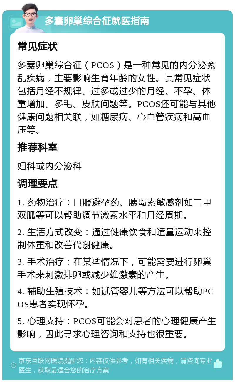 多囊卵巢综合征就医指南 常见症状 多囊卵巢综合征（PCOS）是一种常见的内分泌紊乱疾病，主要影响生育年龄的女性。其常见症状包括月经不规律、过多或过少的月经、不孕、体重增加、多毛、皮肤问题等。PCOS还可能与其他健康问题相关联，如糖尿病、心血管疾病和高血压等。 推荐科室 妇科或内分泌科 调理要点 1. 药物治疗：口服避孕药、胰岛素敏感剂如二甲双胍等可以帮助调节激素水平和月经周期。 2. 生活方式改变：通过健康饮食和适量运动来控制体重和改善代谢健康。 3. 手术治疗：在某些情况下，可能需要进行卵巢手术来刺激排卵或减少雄激素的产生。 4. 辅助生殖技术：如试管婴儿等方法可以帮助PCOS患者实现怀孕。 5. 心理支持：PCOS可能会对患者的心理健康产生影响，因此寻求心理咨询和支持也很重要。