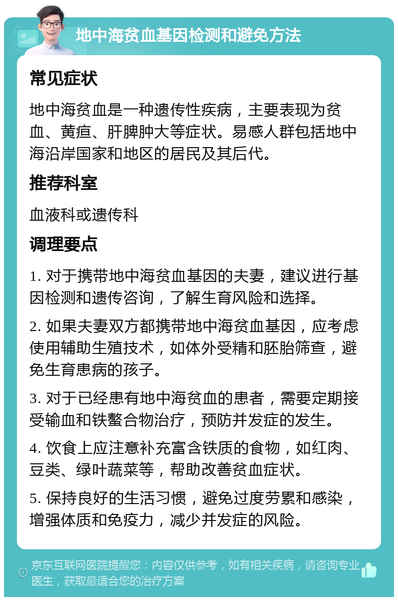 地中海贫血基因检测和避免方法 常见症状 地中海贫血是一种遗传性疾病，主要表现为贫血、黄疸、肝脾肿大等症状。易感人群包括地中海沿岸国家和地区的居民及其后代。 推荐科室 血液科或遗传科 调理要点 1. 对于携带地中海贫血基因的夫妻，建议进行基因检测和遗传咨询，了解生育风险和选择。 2. 如果夫妻双方都携带地中海贫血基因，应考虑使用辅助生殖技术，如体外受精和胚胎筛查，避免生育患病的孩子。 3. 对于已经患有地中海贫血的患者，需要定期接受输血和铁螯合物治疗，预防并发症的发生。 4. 饮食上应注意补充富含铁质的食物，如红肉、豆类、绿叶蔬菜等，帮助改善贫血症状。 5. 保持良好的生活习惯，避免过度劳累和感染，增强体质和免疫力，减少并发症的风险。