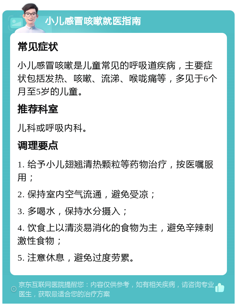 小儿感冒咳嗽就医指南 常见症状 小儿感冒咳嗽是儿童常见的呼吸道疾病，主要症状包括发热、咳嗽、流涕、喉咙痛等，多见于6个月至5岁的儿童。 推荐科室 儿科或呼吸内科。 调理要点 1. 给予小儿翅翘清热颗粒等药物治疗，按医嘱服用； 2. 保持室内空气流通，避免受凉； 3. 多喝水，保持水分摄入； 4. 饮食上以清淡易消化的食物为主，避免辛辣刺激性食物； 5. 注意休息，避免过度劳累。