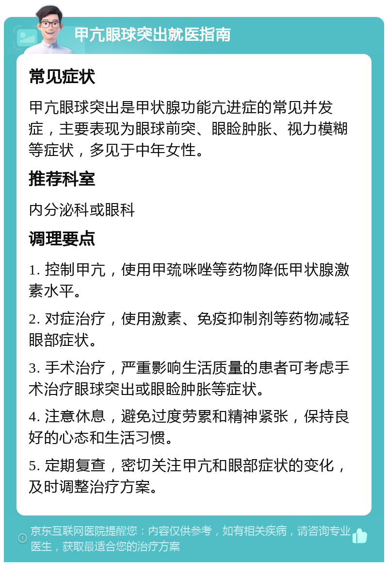 甲亢眼球突出就医指南 常见症状 甲亢眼球突出是甲状腺功能亢进症的常见并发症，主要表现为眼球前突、眼睑肿胀、视力模糊等症状，多见于中年女性。 推荐科室 内分泌科或眼科 调理要点 1. 控制甲亢，使用甲巯咪唑等药物降低甲状腺激素水平。 2. 对症治疗，使用激素、免疫抑制剂等药物减轻眼部症状。 3. 手术治疗，严重影响生活质量的患者可考虑手术治疗眼球突出或眼睑肿胀等症状。 4. 注意休息，避免过度劳累和精神紧张，保持良好的心态和生活习惯。 5. 定期复查，密切关注甲亢和眼部症状的变化，及时调整治疗方案。