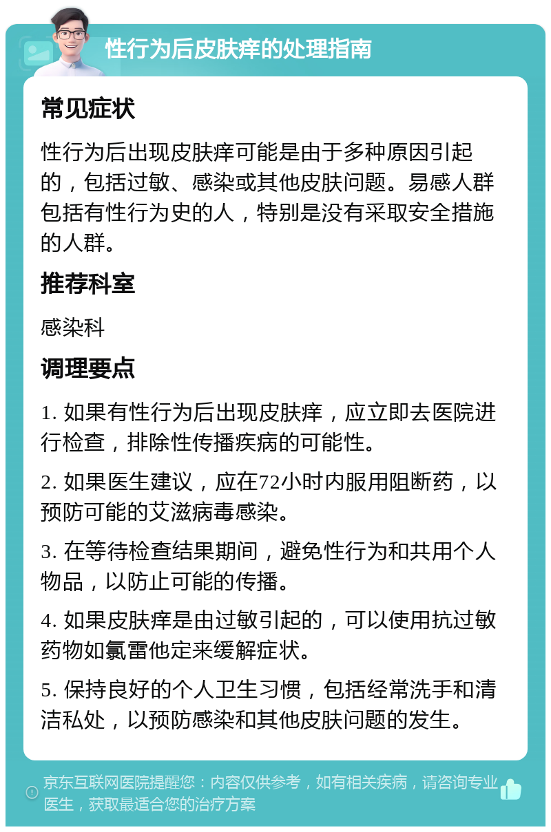 性行为后皮肤痒的处理指南 常见症状 性行为后出现皮肤痒可能是由于多种原因引起的，包括过敏、感染或其他皮肤问题。易感人群包括有性行为史的人，特别是没有采取安全措施的人群。 推荐科室 感染科 调理要点 1. 如果有性行为后出现皮肤痒，应立即去医院进行检查，排除性传播疾病的可能性。 2. 如果医生建议，应在72小时内服用阻断药，以预防可能的艾滋病毒感染。 3. 在等待检查结果期间，避免性行为和共用个人物品，以防止可能的传播。 4. 如果皮肤痒是由过敏引起的，可以使用抗过敏药物如氯雷他定来缓解症状。 5. 保持良好的个人卫生习惯，包括经常洗手和清洁私处，以预防感染和其他皮肤问题的发生。