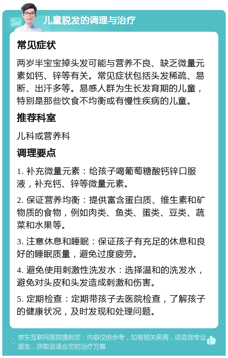 儿童脱发的调理与治疗 常见症状 两岁半宝宝掉头发可能与营养不良、缺乏微量元素如钙、锌等有关。常见症状包括头发稀疏、易断、出汗多等。易感人群为生长发育期的儿童，特别是那些饮食不均衡或有慢性疾病的儿童。 推荐科室 儿科或营养科 调理要点 1. 补充微量元素：给孩子喝葡萄糖酸钙锌口服液，补充钙、锌等微量元素。 2. 保证营养均衡：提供富含蛋白质、维生素和矿物质的食物，例如肉类、鱼类、蛋类、豆类、蔬菜和水果等。 3. 注意休息和睡眠：保证孩子有充足的休息和良好的睡眠质量，避免过度疲劳。 4. 避免使用刺激性洗发水：选择温和的洗发水，避免对头皮和头发造成刺激和伤害。 5. 定期检查：定期带孩子去医院检查，了解孩子的健康状况，及时发现和处理问题。