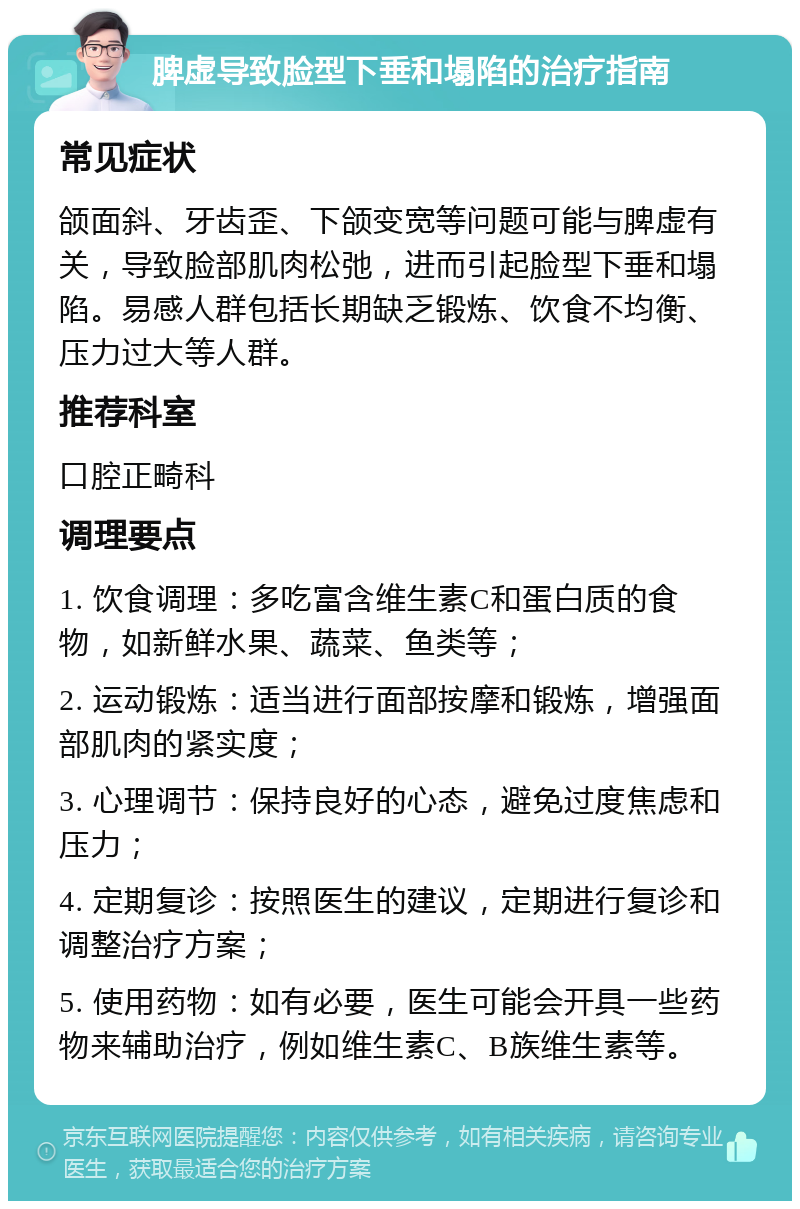 脾虚导致脸型下垂和塌陷的治疗指南 常见症状 颌面斜、牙齿歪、下颌变宽等问题可能与脾虚有关，导致脸部肌肉松弛，进而引起脸型下垂和塌陷。易感人群包括长期缺乏锻炼、饮食不均衡、压力过大等人群。 推荐科室 口腔正畸科 调理要点 1. 饮食调理：多吃富含维生素C和蛋白质的食物，如新鲜水果、蔬菜、鱼类等； 2. 运动锻炼：适当进行面部按摩和锻炼，增强面部肌肉的紧实度； 3. 心理调节：保持良好的心态，避免过度焦虑和压力； 4. 定期复诊：按照医生的建议，定期进行复诊和调整治疗方案； 5. 使用药物：如有必要，医生可能会开具一些药物来辅助治疗，例如维生素C、B族维生素等。