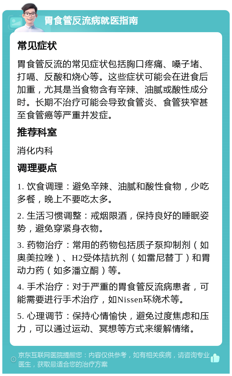 胃食管反流病就医指南 常见症状 胃食管反流的常见症状包括胸口疼痛、嗓子堵、打嗝、反酸和烧心等。这些症状可能会在进食后加重，尤其是当食物含有辛辣、油腻或酸性成分时。长期不治疗可能会导致食管炎、食管狭窄甚至食管癌等严重并发症。 推荐科室 消化内科 调理要点 1. 饮食调理：避免辛辣、油腻和酸性食物，少吃多餐，晚上不要吃太多。 2. 生活习惯调整：戒烟限酒，保持良好的睡眠姿势，避免穿紧身衣物。 3. 药物治疗：常用的药物包括质子泵抑制剂（如奥美拉唑）、H2受体拮抗剂（如雷尼替丁）和胃动力药（如多潘立酮）等。 4. 手术治疗：对于严重的胃食管反流病患者，可能需要进行手术治疗，如Nissen环绕术等。 5. 心理调节：保持心情愉快，避免过度焦虑和压力，可以通过运动、冥想等方式来缓解情绪。