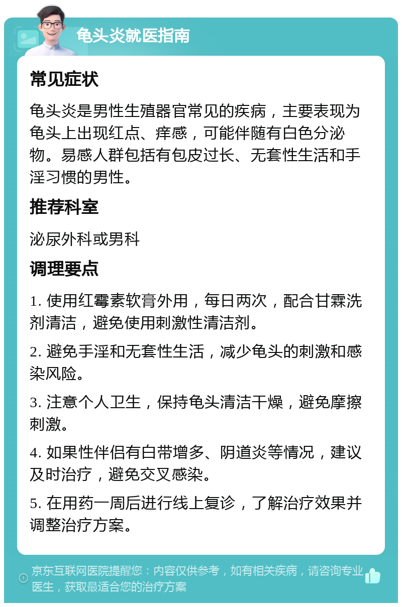 龟头炎就医指南 常见症状 龟头炎是男性生殖器官常见的疾病，主要表现为龟头上出现红点、痒感，可能伴随有白色分泌物。易感人群包括有包皮过长、无套性生活和手淫习惯的男性。 推荐科室 泌尿外科或男科 调理要点 1. 使用红霉素软膏外用，每日两次，配合甘霖洗剂清洁，避免使用刺激性清洁剂。 2. 避免手淫和无套性生活，减少龟头的刺激和感染风险。 3. 注意个人卫生，保持龟头清洁干燥，避免摩擦刺激。 4. 如果性伴侣有白带增多、阴道炎等情况，建议及时治疗，避免交叉感染。 5. 在用药一周后进行线上复诊，了解治疗效果并调整治疗方案。