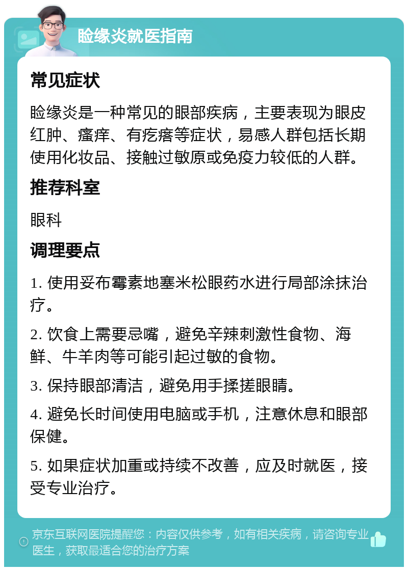 睑缘炎就医指南 常见症状 睑缘炎是一种常见的眼部疾病，主要表现为眼皮红肿、瘙痒、有疙瘩等症状，易感人群包括长期使用化妆品、接触过敏原或免疫力较低的人群。 推荐科室 眼科 调理要点 1. 使用妥布霉素地塞米松眼药水进行局部涂抹治疗。 2. 饮食上需要忌嘴，避免辛辣刺激性食物、海鲜、牛羊肉等可能引起过敏的食物。 3. 保持眼部清洁，避免用手揉搓眼睛。 4. 避免长时间使用电脑或手机，注意休息和眼部保健。 5. 如果症状加重或持续不改善，应及时就医，接受专业治疗。