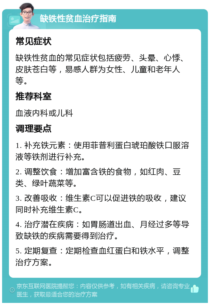 缺铁性贫血治疗指南 常见症状 缺铁性贫血的常见症状包括疲劳、头晕、心悸、皮肤苍白等，易感人群为女性、儿童和老年人等。 推荐科室 血液内科或儿科 调理要点 1. 补充铁元素：使用菲普利蛋白琥珀酸铁口服溶液等铁剂进行补充。 2. 调整饮食：增加富含铁的食物，如红肉、豆类、绿叶蔬菜等。 3. 改善吸收：维生素C可以促进铁的吸收，建议同时补充维生素C。 4. 治疗潜在疾病：如胃肠道出血、月经过多等导致缺铁的疾病需要得到治疗。 5. 定期复查：定期检查血红蛋白和铁水平，调整治疗方案。