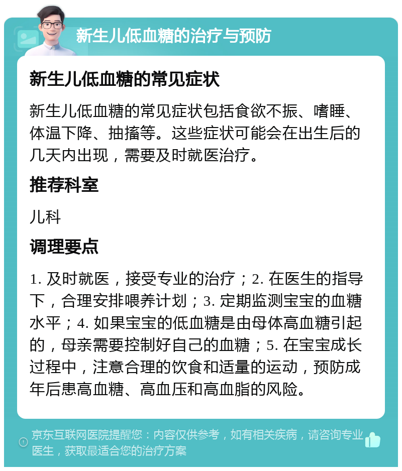 新生儿低血糖的治疗与预防 新生儿低血糖的常见症状 新生儿低血糖的常见症状包括食欲不振、嗜睡、体温下降、抽搐等。这些症状可能会在出生后的几天内出现，需要及时就医治疗。 推荐科室 儿科 调理要点 1. 及时就医，接受专业的治疗；2. 在医生的指导下，合理安排喂养计划；3. 定期监测宝宝的血糖水平；4. 如果宝宝的低血糖是由母体高血糖引起的，母亲需要控制好自己的血糖；5. 在宝宝成长过程中，注意合理的饮食和适量的运动，预防成年后患高血糖、高血压和高血脂的风险。