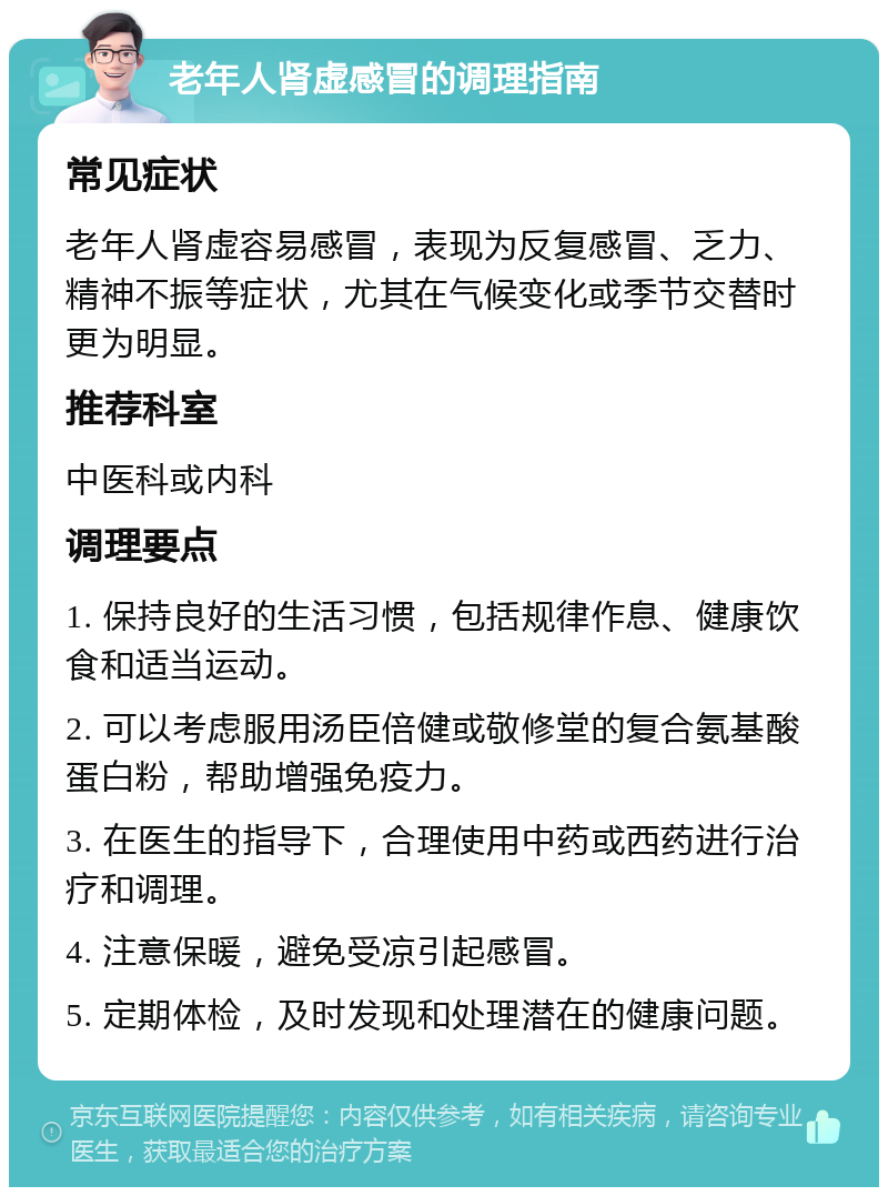 老年人肾虚感冒的调理指南 常见症状 老年人肾虚容易感冒，表现为反复感冒、乏力、精神不振等症状，尤其在气候变化或季节交替时更为明显。 推荐科室 中医科或内科 调理要点 1. 保持良好的生活习惯，包括规律作息、健康饮食和适当运动。 2. 可以考虑服用汤臣倍健或敬修堂的复合氨基酸蛋白粉，帮助增强免疫力。 3. 在医生的指导下，合理使用中药或西药进行治疗和调理。 4. 注意保暖，避免受凉引起感冒。 5. 定期体检，及时发现和处理潜在的健康问题。