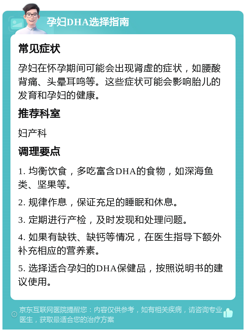 孕妇DHA选择指南 常见症状 孕妇在怀孕期间可能会出现肾虚的症状，如腰酸背痛、头晕耳鸣等。这些症状可能会影响胎儿的发育和孕妇的健康。 推荐科室 妇产科 调理要点 1. 均衡饮食，多吃富含DHA的食物，如深海鱼类、坚果等。 2. 规律作息，保证充足的睡眠和休息。 3. 定期进行产检，及时发现和处理问题。 4. 如果有缺铁、缺钙等情况，在医生指导下额外补充相应的营养素。 5. 选择适合孕妇的DHA保健品，按照说明书的建议使用。