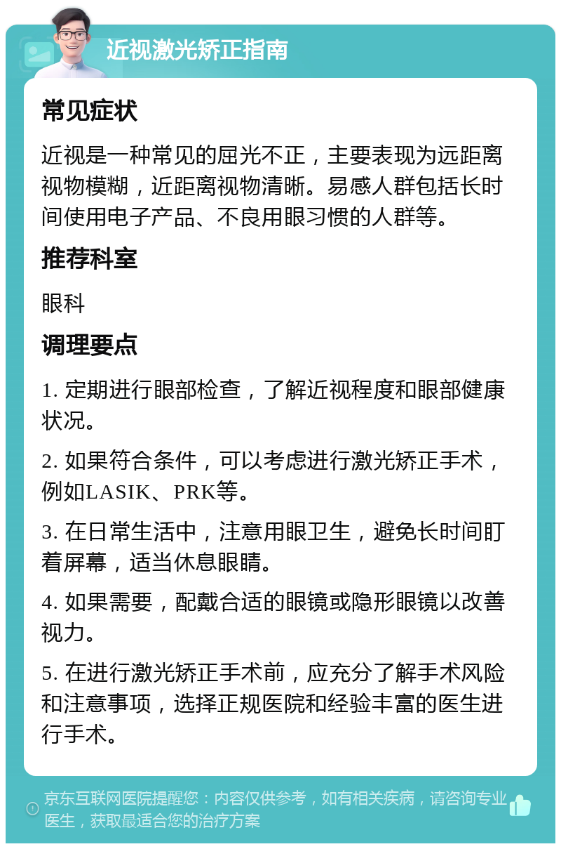 近视激光矫正指南 常见症状 近视是一种常见的屈光不正，主要表现为远距离视物模糊，近距离视物清晰。易感人群包括长时间使用电子产品、不良用眼习惯的人群等。 推荐科室 眼科 调理要点 1. 定期进行眼部检查，了解近视程度和眼部健康状况。 2. 如果符合条件，可以考虑进行激光矫正手术，例如LASIK、PRK等。 3. 在日常生活中，注意用眼卫生，避免长时间盯着屏幕，适当休息眼睛。 4. 如果需要，配戴合适的眼镜或隐形眼镜以改善视力。 5. 在进行激光矫正手术前，应充分了解手术风险和注意事项，选择正规医院和经验丰富的医生进行手术。