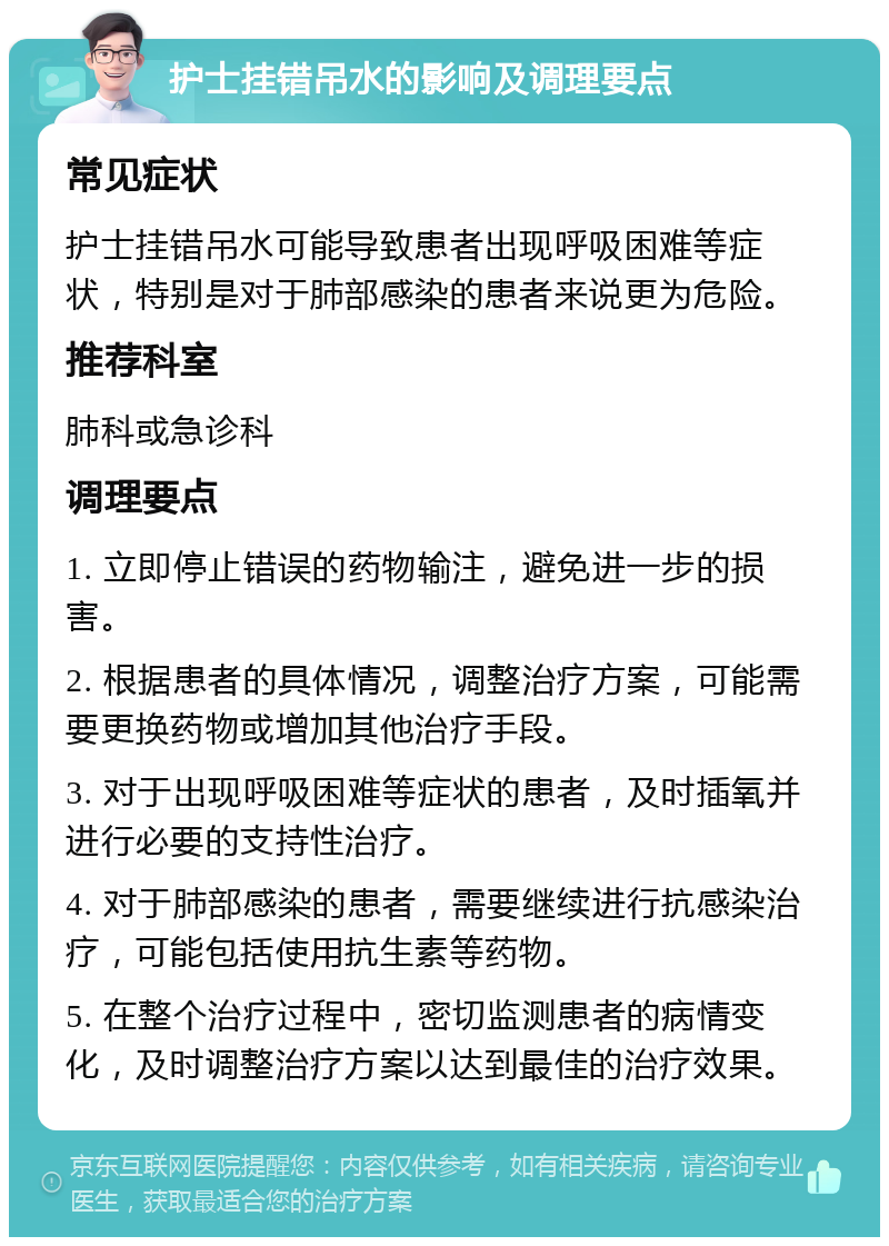 护士挂错吊水的影响及调理要点 常见症状 护士挂错吊水可能导致患者出现呼吸困难等症状，特别是对于肺部感染的患者来说更为危险。 推荐科室 肺科或急诊科 调理要点 1. 立即停止错误的药物输注，避免进一步的损害。 2. 根据患者的具体情况，调整治疗方案，可能需要更换药物或增加其他治疗手段。 3. 对于出现呼吸困难等症状的患者，及时插氧并进行必要的支持性治疗。 4. 对于肺部感染的患者，需要继续进行抗感染治疗，可能包括使用抗生素等药物。 5. 在整个治疗过程中，密切监测患者的病情变化，及时调整治疗方案以达到最佳的治疗效果。