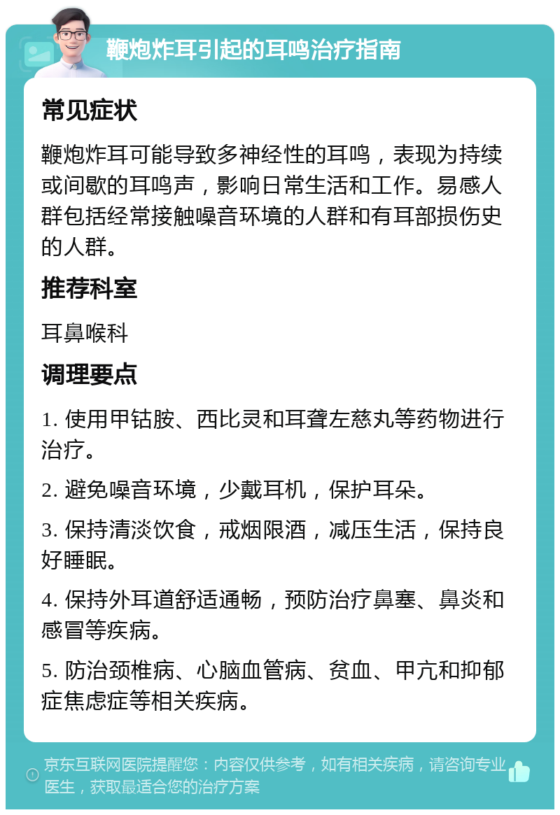 鞭炮炸耳引起的耳鸣治疗指南 常见症状 鞭炮炸耳可能导致多神经性的耳鸣，表现为持续或间歇的耳鸣声，影响日常生活和工作。易感人群包括经常接触噪音环境的人群和有耳部损伤史的人群。 推荐科室 耳鼻喉科 调理要点 1. 使用甲钴胺、西比灵和耳聋左慈丸等药物进行治疗。 2. 避免噪音环境，少戴耳机，保护耳朵。 3. 保持清淡饮食，戒烟限酒，减压生活，保持良好睡眠。 4. 保持外耳道舒适通畅，预防治疗鼻塞、鼻炎和感冒等疾病。 5. 防治颈椎病、心脑血管病、贫血、甲亢和抑郁症焦虑症等相关疾病。