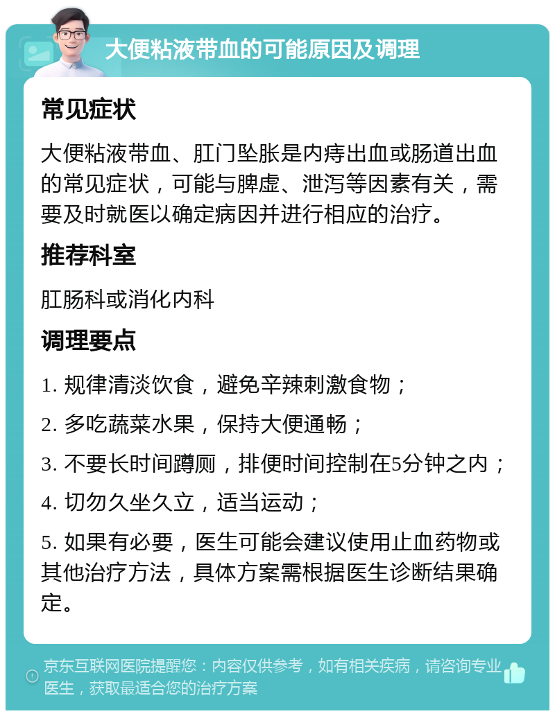 大便粘液带血的可能原因及调理 常见症状 大便粘液带血、肛门坠胀是内痔出血或肠道出血的常见症状，可能与脾虚、泄泻等因素有关，需要及时就医以确定病因并进行相应的治疗。 推荐科室 肛肠科或消化内科 调理要点 1. 规律清淡饮食，避免辛辣刺激食物； 2. 多吃蔬菜水果，保持大便通畅； 3. 不要长时间蹲厕，排便时间控制在5分钟之内； 4. 切勿久坐久立，适当运动； 5. 如果有必要，医生可能会建议使用止血药物或其他治疗方法，具体方案需根据医生诊断结果确定。