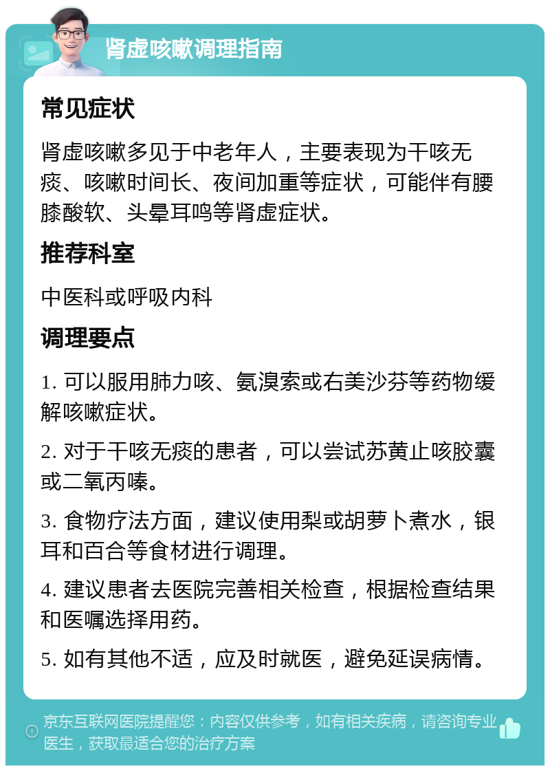 肾虚咳嗽调理指南 常见症状 肾虚咳嗽多见于中老年人，主要表现为干咳无痰、咳嗽时间长、夜间加重等症状，可能伴有腰膝酸软、头晕耳鸣等肾虚症状。 推荐科室 中医科或呼吸内科 调理要点 1. 可以服用肺力咳、氨溴索或右美沙芬等药物缓解咳嗽症状。 2. 对于干咳无痰的患者，可以尝试苏黄止咳胶囊或二氧丙嗪。 3. 食物疗法方面，建议使用梨或胡萝卜煮水，银耳和百合等食材进行调理。 4. 建议患者去医院完善相关检查，根据检查结果和医嘱选择用药。 5. 如有其他不适，应及时就医，避免延误病情。