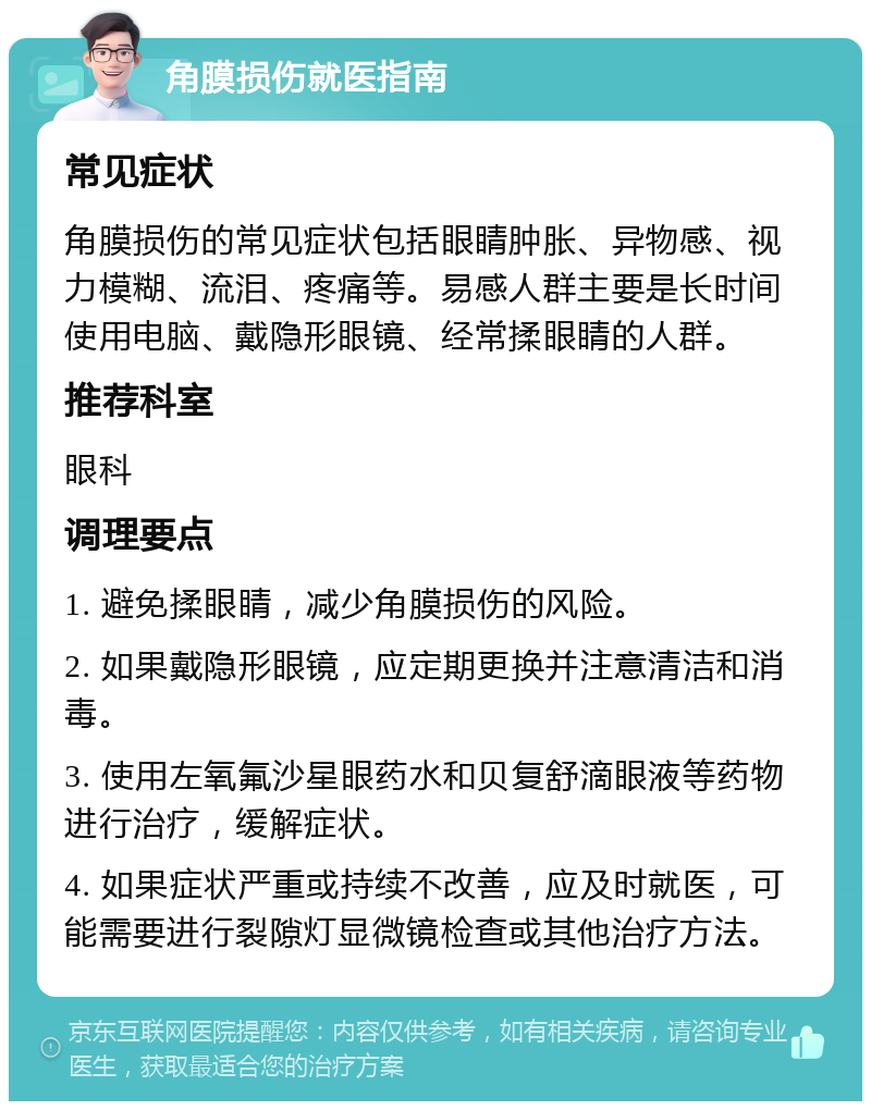 角膜损伤就医指南 常见症状 角膜损伤的常见症状包括眼睛肿胀、异物感、视力模糊、流泪、疼痛等。易感人群主要是长时间使用电脑、戴隐形眼镜、经常揉眼睛的人群。 推荐科室 眼科 调理要点 1. 避免揉眼睛，减少角膜损伤的风险。 2. 如果戴隐形眼镜，应定期更换并注意清洁和消毒。 3. 使用左氧氟沙星眼药水和贝复舒滴眼液等药物进行治疗，缓解症状。 4. 如果症状严重或持续不改善，应及时就医，可能需要进行裂隙灯显微镜检查或其他治疗方法。