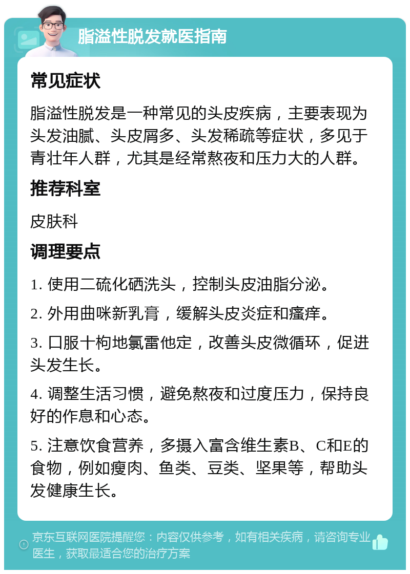 脂溢性脱发就医指南 常见症状 脂溢性脱发是一种常见的头皮疾病，主要表现为头发油腻、头皮屑多、头发稀疏等症状，多见于青壮年人群，尤其是经常熬夜和压力大的人群。 推荐科室 皮肤科 调理要点 1. 使用二硫化硒洗头，控制头皮油脂分泌。 2. 外用曲咪新乳膏，缓解头皮炎症和瘙痒。 3. 口服十枸地氯雷他定，改善头皮微循环，促进头发生长。 4. 调整生活习惯，避免熬夜和过度压力，保持良好的作息和心态。 5. 注意饮食营养，多摄入富含维生素B、C和E的食物，例如瘦肉、鱼类、豆类、坚果等，帮助头发健康生长。