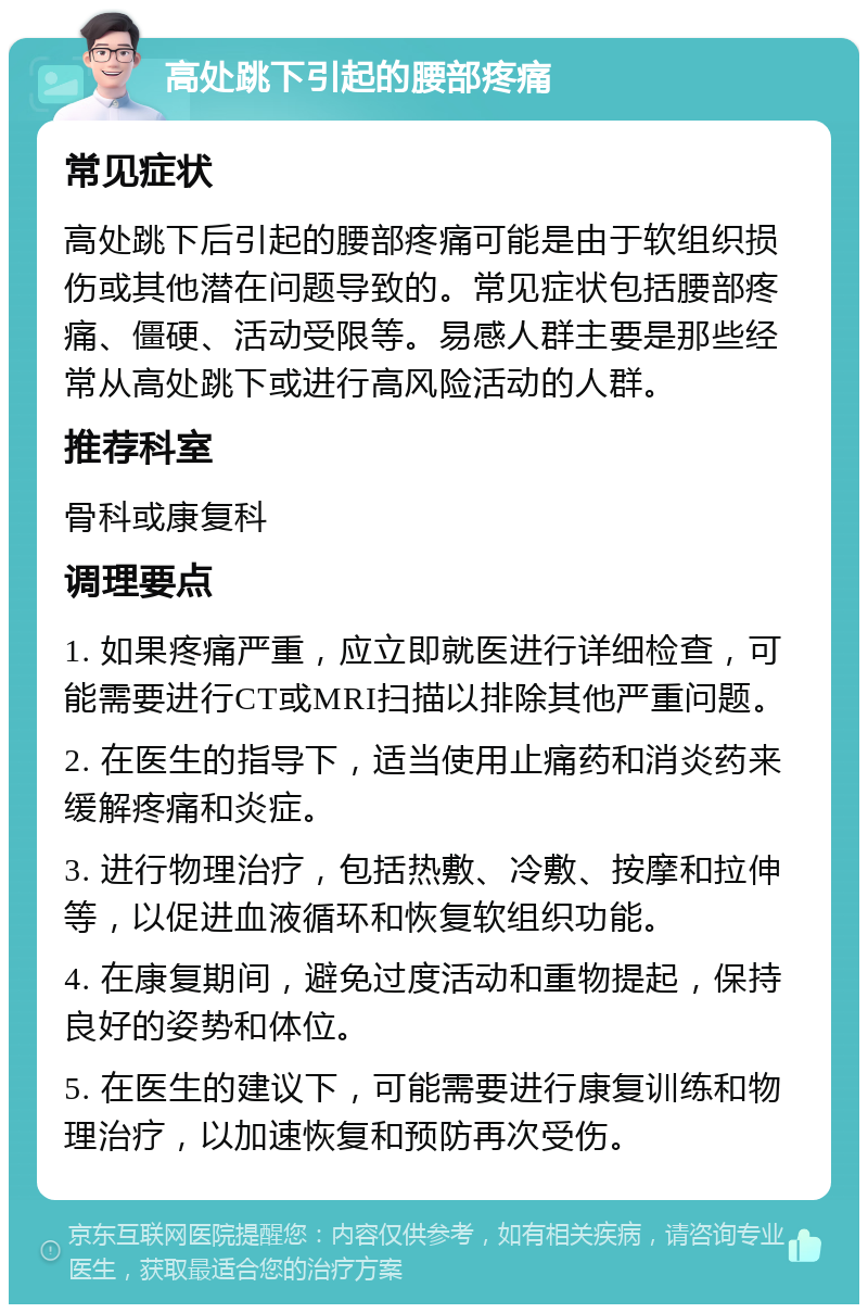 高处跳下引起的腰部疼痛 常见症状 高处跳下后引起的腰部疼痛可能是由于软组织损伤或其他潜在问题导致的。常见症状包括腰部疼痛、僵硬、活动受限等。易感人群主要是那些经常从高处跳下或进行高风险活动的人群。 推荐科室 骨科或康复科 调理要点 1. 如果疼痛严重，应立即就医进行详细检查，可能需要进行CT或MRI扫描以排除其他严重问题。 2. 在医生的指导下，适当使用止痛药和消炎药来缓解疼痛和炎症。 3. 进行物理治疗，包括热敷、冷敷、按摩和拉伸等，以促进血液循环和恢复软组织功能。 4. 在康复期间，避免过度活动和重物提起，保持良好的姿势和体位。 5. 在医生的建议下，可能需要进行康复训练和物理治疗，以加速恢复和预防再次受伤。