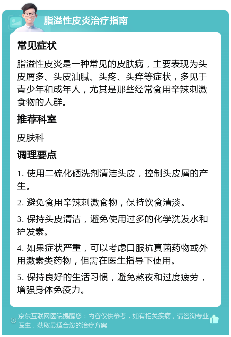 脂溢性皮炎治疗指南 常见症状 脂溢性皮炎是一种常见的皮肤病，主要表现为头皮屑多、头皮油腻、头疼、头痒等症状，多见于青少年和成年人，尤其是那些经常食用辛辣刺激食物的人群。 推荐科室 皮肤科 调理要点 1. 使用二硫化硒洗剂清洁头皮，控制头皮屑的产生。 2. 避免食用辛辣刺激食物，保持饮食清淡。 3. 保持头皮清洁，避免使用过多的化学洗发水和护发素。 4. 如果症状严重，可以考虑口服抗真菌药物或外用激素类药物，但需在医生指导下使用。 5. 保持良好的生活习惯，避免熬夜和过度疲劳，增强身体免疫力。