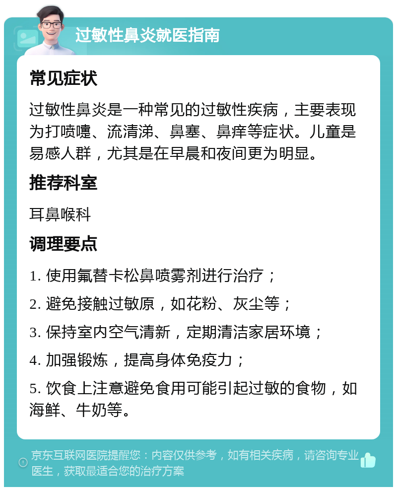 过敏性鼻炎就医指南 常见症状 过敏性鼻炎是一种常见的过敏性疾病，主要表现为打喷嚏、流清涕、鼻塞、鼻痒等症状。儿童是易感人群，尤其是在早晨和夜间更为明显。 推荐科室 耳鼻喉科 调理要点 1. 使用氟替卡松鼻喷雾剂进行治疗； 2. 避免接触过敏原，如花粉、灰尘等； 3. 保持室内空气清新，定期清洁家居环境； 4. 加强锻炼，提高身体免疫力； 5. 饮食上注意避免食用可能引起过敏的食物，如海鲜、牛奶等。