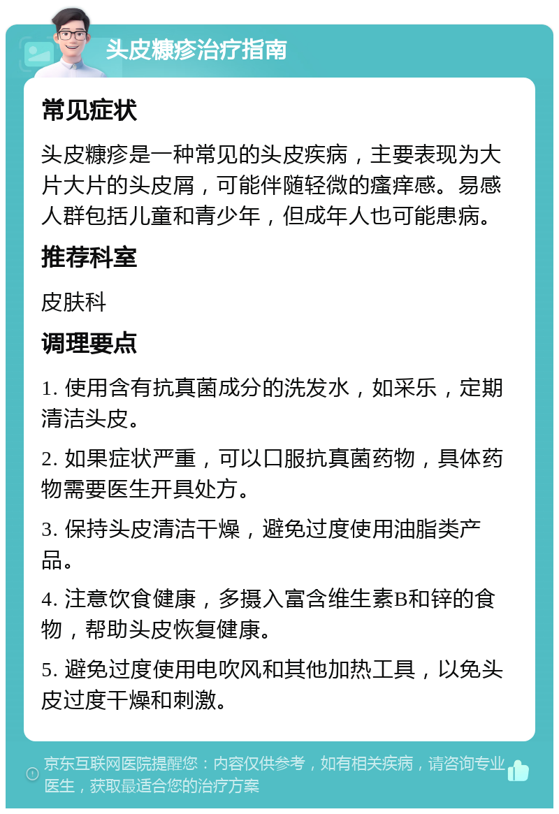 头皮糠疹治疗指南 常见症状 头皮糠疹是一种常见的头皮疾病，主要表现为大片大片的头皮屑，可能伴随轻微的瘙痒感。易感人群包括儿童和青少年，但成年人也可能患病。 推荐科室 皮肤科 调理要点 1. 使用含有抗真菌成分的洗发水，如采乐，定期清洁头皮。 2. 如果症状严重，可以口服抗真菌药物，具体药物需要医生开具处方。 3. 保持头皮清洁干燥，避免过度使用油脂类产品。 4. 注意饮食健康，多摄入富含维生素B和锌的食物，帮助头皮恢复健康。 5. 避免过度使用电吹风和其他加热工具，以免头皮过度干燥和刺激。