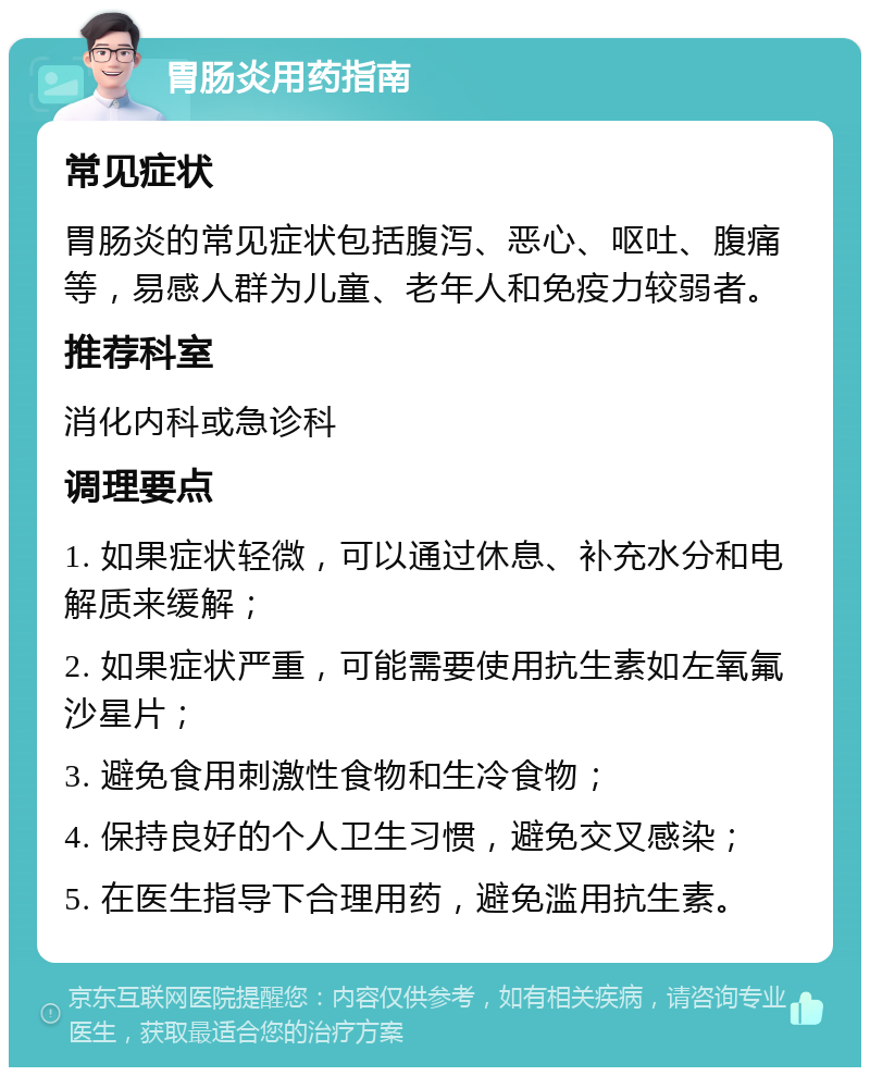 胃肠炎用药指南 常见症状 胃肠炎的常见症状包括腹泻、恶心、呕吐、腹痛等，易感人群为儿童、老年人和免疫力较弱者。 推荐科室 消化内科或急诊科 调理要点 1. 如果症状轻微，可以通过休息、补充水分和电解质来缓解； 2. 如果症状严重，可能需要使用抗生素如左氧氟沙星片； 3. 避免食用刺激性食物和生冷食物； 4. 保持良好的个人卫生习惯，避免交叉感染； 5. 在医生指导下合理用药，避免滥用抗生素。