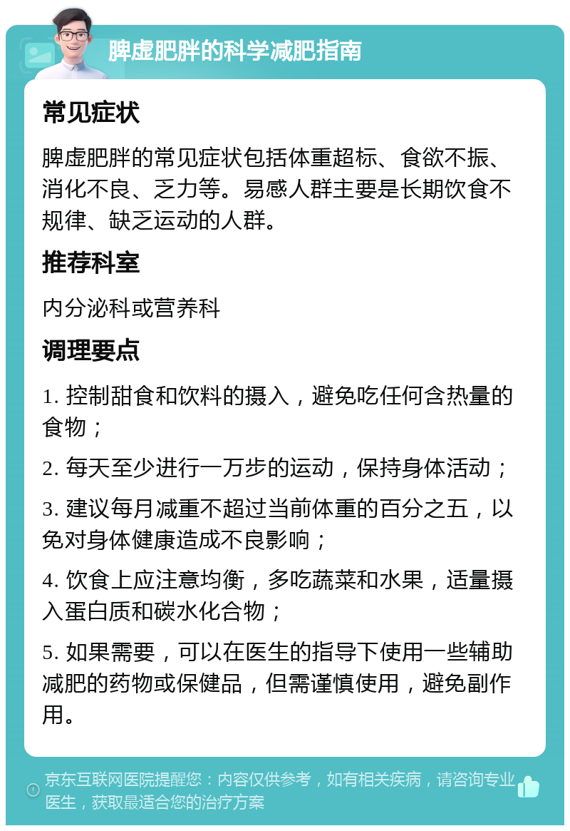 脾虚肥胖的科学减肥指南 常见症状 脾虚肥胖的常见症状包括体重超标、食欲不振、消化不良、乏力等。易感人群主要是长期饮食不规律、缺乏运动的人群。 推荐科室 内分泌科或营养科 调理要点 1. 控制甜食和饮料的摄入，避免吃任何含热量的食物； 2. 每天至少进行一万步的运动，保持身体活动； 3. 建议每月减重不超过当前体重的百分之五，以免对身体健康造成不良影响； 4. 饮食上应注意均衡，多吃蔬菜和水果，适量摄入蛋白质和碳水化合物； 5. 如果需要，可以在医生的指导下使用一些辅助减肥的药物或保健品，但需谨慎使用，避免副作用。