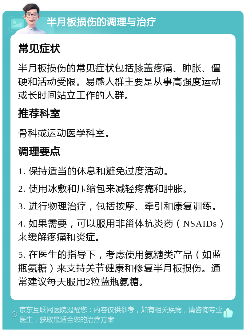 半月板损伤的调理与治疗 常见症状 半月板损伤的常见症状包括膝盖疼痛、肿胀、僵硬和活动受限。易感人群主要是从事高强度运动或长时间站立工作的人群。 推荐科室 骨科或运动医学科室。 调理要点 1. 保持适当的休息和避免过度活动。 2. 使用冰敷和压缩包来减轻疼痛和肿胀。 3. 进行物理治疗，包括按摩、牵引和康复训练。 4. 如果需要，可以服用非甾体抗炎药（NSAIDs）来缓解疼痛和炎症。 5. 在医生的指导下，考虑使用氨糖类产品（如蓝瓶氨糖）来支持关节健康和修复半月板损伤。通常建议每天服用2粒蓝瓶氨糖。