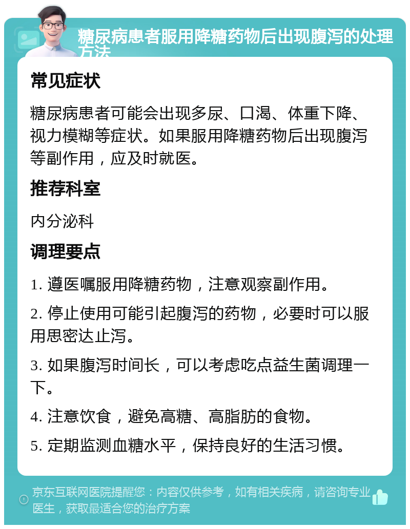 糖尿病患者服用降糖药物后出现腹泻的处理方法 常见症状 糖尿病患者可能会出现多尿、口渴、体重下降、视力模糊等症状。如果服用降糖药物后出现腹泻等副作用，应及时就医。 推荐科室 内分泌科 调理要点 1. 遵医嘱服用降糖药物，注意观察副作用。 2. 停止使用可能引起腹泻的药物，必要时可以服用思密达止泻。 3. 如果腹泻时间长，可以考虑吃点益生菌调理一下。 4. 注意饮食，避免高糖、高脂肪的食物。 5. 定期监测血糖水平，保持良好的生活习惯。