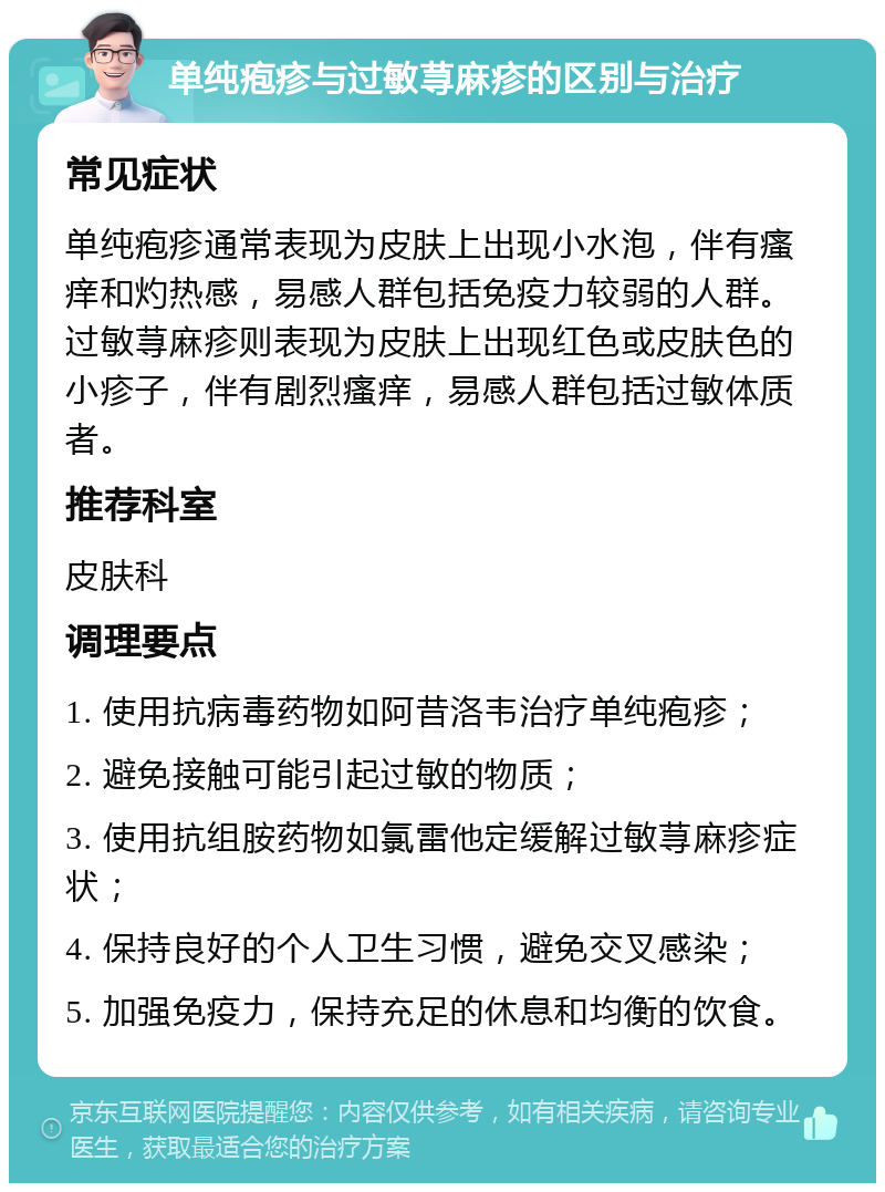 单纯疱疹与过敏荨麻疹的区别与治疗 常见症状 单纯疱疹通常表现为皮肤上出现小水泡，伴有瘙痒和灼热感，易感人群包括免疫力较弱的人群。过敏荨麻疹则表现为皮肤上出现红色或皮肤色的小疹子，伴有剧烈瘙痒，易感人群包括过敏体质者。 推荐科室 皮肤科 调理要点 1. 使用抗病毒药物如阿昔洛韦治疗单纯疱疹； 2. 避免接触可能引起过敏的物质； 3. 使用抗组胺药物如氯雷他定缓解过敏荨麻疹症状； 4. 保持良好的个人卫生习惯，避免交叉感染； 5. 加强免疫力，保持充足的休息和均衡的饮食。