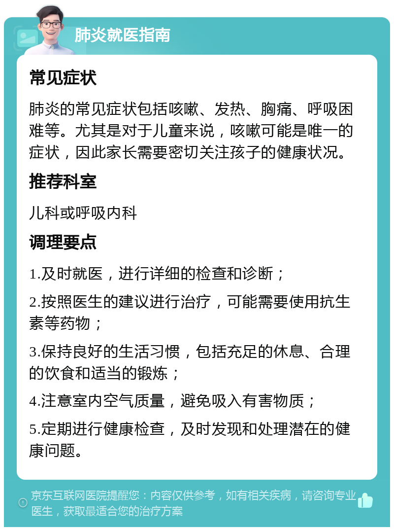 肺炎就医指南 常见症状 肺炎的常见症状包括咳嗽、发热、胸痛、呼吸困难等。尤其是对于儿童来说，咳嗽可能是唯一的症状，因此家长需要密切关注孩子的健康状况。 推荐科室 儿科或呼吸内科 调理要点 1.及时就医，进行详细的检查和诊断； 2.按照医生的建议进行治疗，可能需要使用抗生素等药物； 3.保持良好的生活习惯，包括充足的休息、合理的饮食和适当的锻炼； 4.注意室内空气质量，避免吸入有害物质； 5.定期进行健康检查，及时发现和处理潜在的健康问题。