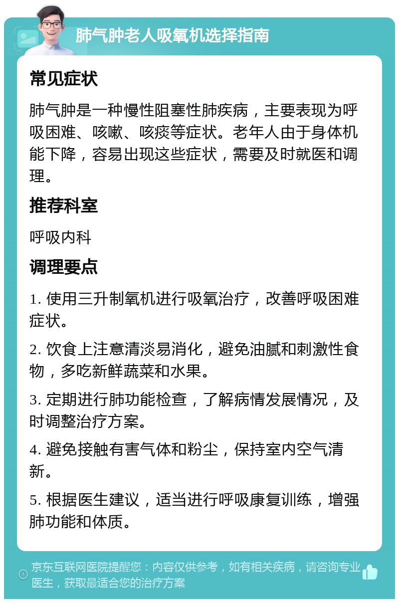 肺气肿老人吸氧机选择指南 常见症状 肺气肿是一种慢性阻塞性肺疾病，主要表现为呼吸困难、咳嗽、咳痰等症状。老年人由于身体机能下降，容易出现这些症状，需要及时就医和调理。 推荐科室 呼吸内科 调理要点 1. 使用三升制氧机进行吸氧治疗，改善呼吸困难症状。 2. 饮食上注意清淡易消化，避免油腻和刺激性食物，多吃新鲜蔬菜和水果。 3. 定期进行肺功能检查，了解病情发展情况，及时调整治疗方案。 4. 避免接触有害气体和粉尘，保持室内空气清新。 5. 根据医生建议，适当进行呼吸康复训练，增强肺功能和体质。