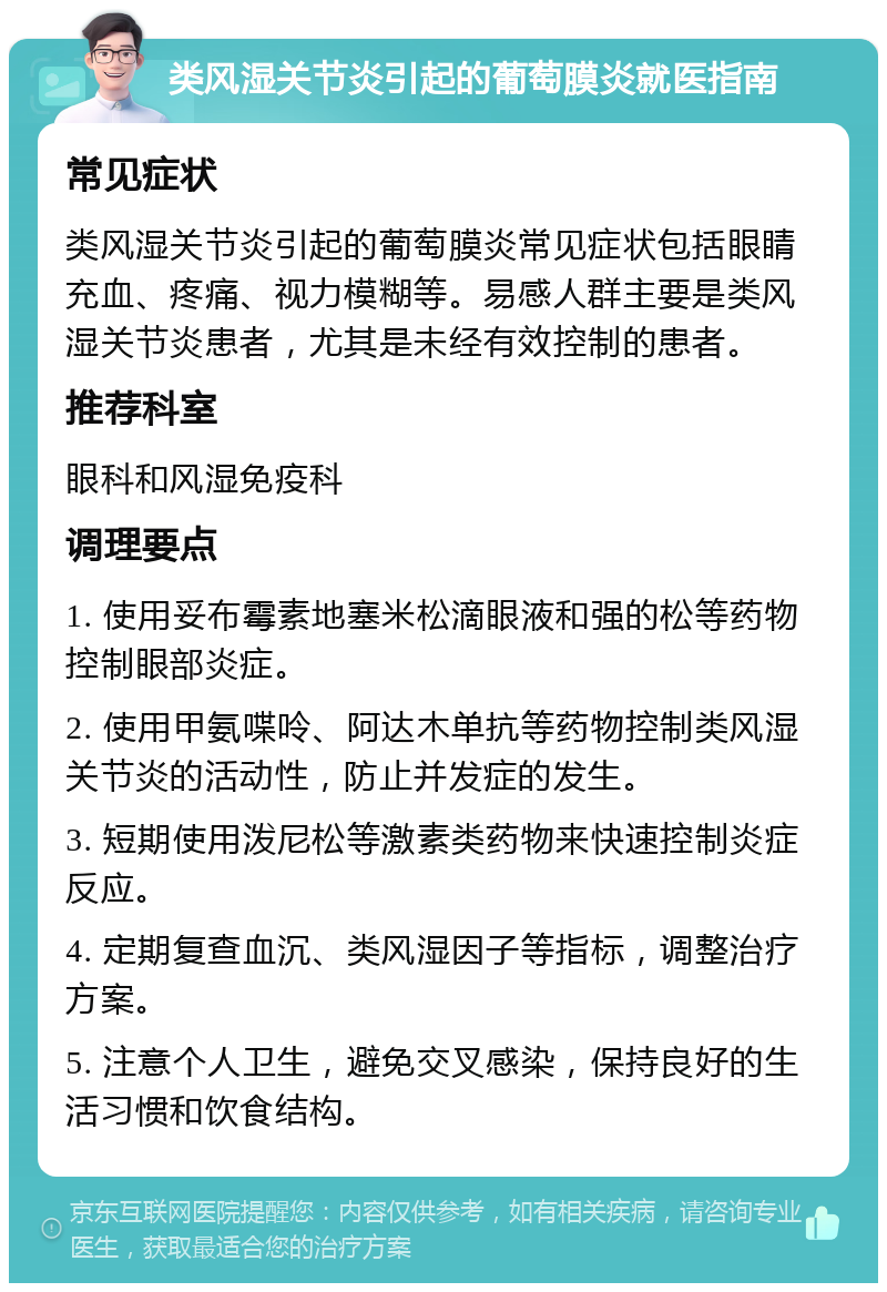 类风湿关节炎引起的葡萄膜炎就医指南 常见症状 类风湿关节炎引起的葡萄膜炎常见症状包括眼睛充血、疼痛、视力模糊等。易感人群主要是类风湿关节炎患者，尤其是未经有效控制的患者。 推荐科室 眼科和风湿免疫科 调理要点 1. 使用妥布霉素地塞米松滴眼液和强的松等药物控制眼部炎症。 2. 使用甲氨喋呤、阿达木单抗等药物控制类风湿关节炎的活动性，防止并发症的发生。 3. 短期使用泼尼松等激素类药物来快速控制炎症反应。 4. 定期复查血沉、类风湿因子等指标，调整治疗方案。 5. 注意个人卫生，避免交叉感染，保持良好的生活习惯和饮食结构。