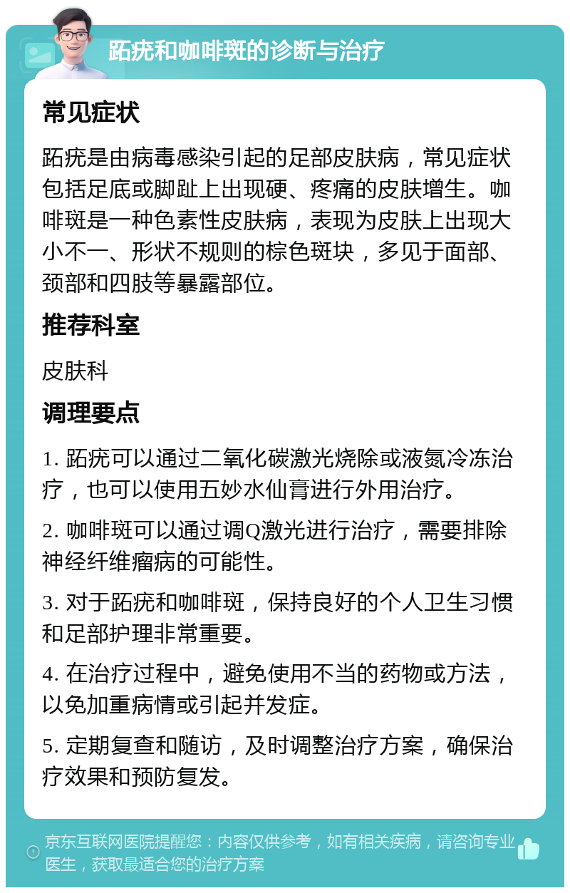 跖疣和咖啡斑的诊断与治疗 常见症状 跖疣是由病毒感染引起的足部皮肤病，常见症状包括足底或脚趾上出现硬、疼痛的皮肤增生。咖啡斑是一种色素性皮肤病，表现为皮肤上出现大小不一、形状不规则的棕色斑块，多见于面部、颈部和四肢等暴露部位。 推荐科室 皮肤科 调理要点 1. 跖疣可以通过二氧化碳激光烧除或液氮冷冻治疗，也可以使用五妙水仙膏进行外用治疗。 2. 咖啡斑可以通过调Q激光进行治疗，需要排除神经纤维瘤病的可能性。 3. 对于跖疣和咖啡斑，保持良好的个人卫生习惯和足部护理非常重要。 4. 在治疗过程中，避免使用不当的药物或方法，以免加重病情或引起并发症。 5. 定期复查和随访，及时调整治疗方案，确保治疗效果和预防复发。