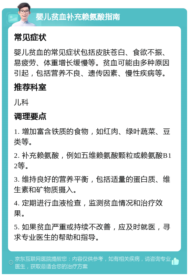 婴儿贫血补充赖氨酸指南 常见症状 婴儿贫血的常见症状包括皮肤苍白、食欲不振、易疲劳、体重增长缓慢等。贫血可能由多种原因引起，包括营养不良、遗传因素、慢性疾病等。 推荐科室 儿科 调理要点 1. 增加富含铁质的食物，如红肉、绿叶蔬菜、豆类等。 2. 补充赖氨酸，例如五维赖氨酸颗粒或赖氨酸B12等。 3. 维持良好的营养平衡，包括适量的蛋白质、维生素和矿物质摄入。 4. 定期进行血液检查，监测贫血情况和治疗效果。 5. 如果贫血严重或持续不改善，应及时就医，寻求专业医生的帮助和指导。