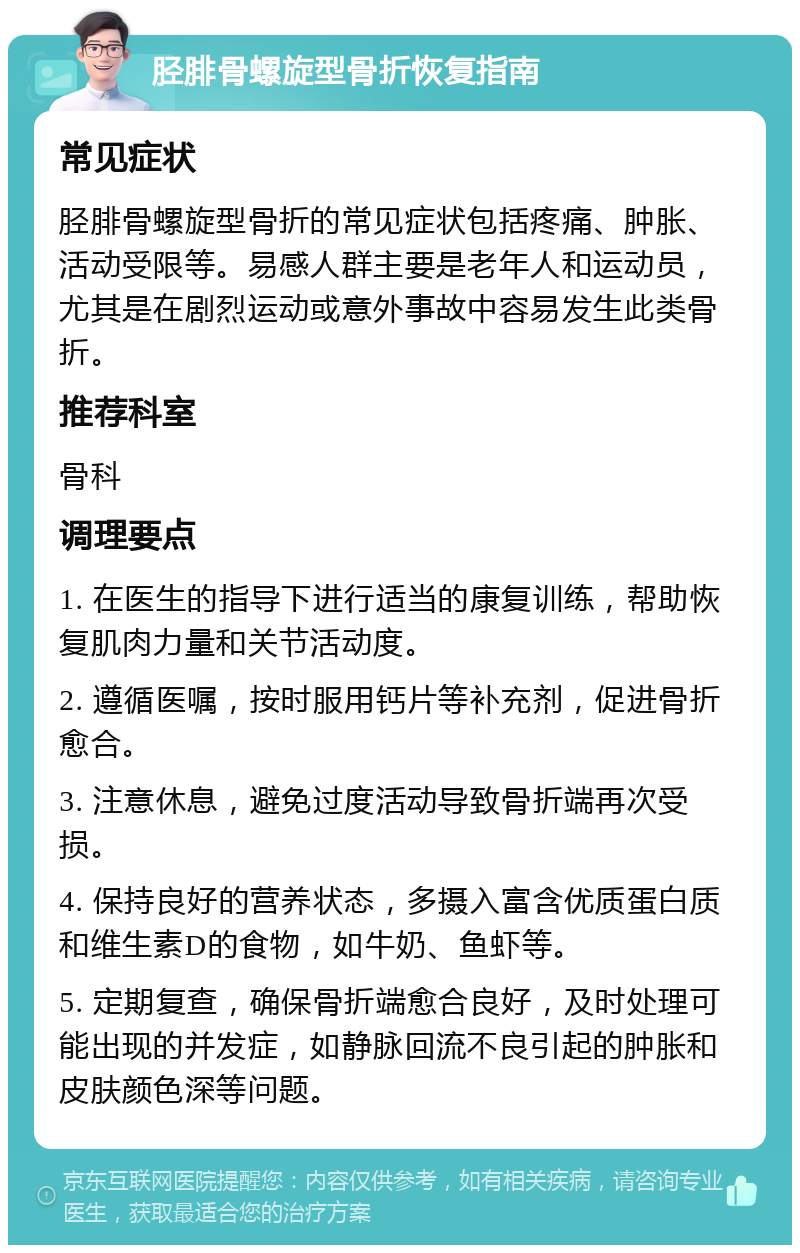 胫腓骨螺旋型骨折恢复指南 常见症状 胫腓骨螺旋型骨折的常见症状包括疼痛、肿胀、活动受限等。易感人群主要是老年人和运动员，尤其是在剧烈运动或意外事故中容易发生此类骨折。 推荐科室 骨科 调理要点 1. 在医生的指导下进行适当的康复训练，帮助恢复肌肉力量和关节活动度。 2. 遵循医嘱，按时服用钙片等补充剂，促进骨折愈合。 3. 注意休息，避免过度活动导致骨折端再次受损。 4. 保持良好的营养状态，多摄入富含优质蛋白质和维生素D的食物，如牛奶、鱼虾等。 5. 定期复查，确保骨折端愈合良好，及时处理可能出现的并发症，如静脉回流不良引起的肿胀和皮肤颜色深等问题。