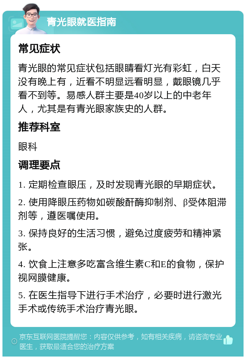 青光眼就医指南 常见症状 青光眼的常见症状包括眼睛看灯光有彩虹，白天没有晚上有，近看不明显远看明显，戴眼镜几乎看不到等。易感人群主要是40岁以上的中老年人，尤其是有青光眼家族史的人群。 推荐科室 眼科 调理要点 1. 定期检查眼压，及时发现青光眼的早期症状。 2. 使用降眼压药物如碳酸酐酶抑制剂、β受体阻滞剂等，遵医嘱使用。 3. 保持良好的生活习惯，避免过度疲劳和精神紧张。 4. 饮食上注意多吃富含维生素C和E的食物，保护视网膜健康。 5. 在医生指导下进行手术治疗，必要时进行激光手术或传统手术治疗青光眼。